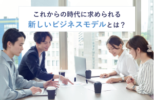 これからの時代に求められる新しいビジネスモデルとは？